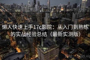 懒人快速上手17c影院：从入门到熟练的实战经验总结（最新实测版）