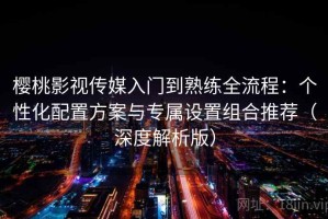 樱桃影视传媒入门到熟练全流程：个性化配置方案与专属设置组合推荐（深度解析版）