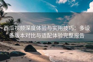 西瓜视频深度体验与实用技巧：多设备版本对比与适配体验完整报告