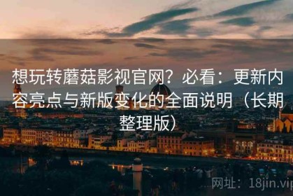 想玩转蘑菇影视官网？必看：更新内容亮点与新版变化的全面说明（长期整理版）