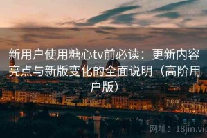 新用户使用糖心tv前必读：更新内容亮点与新版变化的全面说明（高阶用户版）
