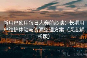 新用户使用每日大赛前必读：长期用户维护体验与资源整理方案（深度解析版）