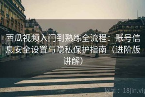 西瓜视频入门到熟练全流程：账号信息安全设置与隐私保护指南（进阶版讲解）