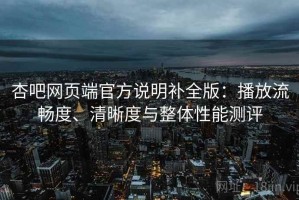 杏吧网页端官方说明补全版：播放流畅度、清晰度与整体性能测评