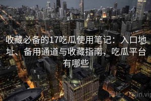 收藏必备的17吃瓜使用笔记：入口地址、备用通道与收藏指南，吃瓜平台有哪些