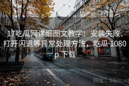 17吃瓜网详细图文教学：安装失败、打开闪退等异常处理方法，吃瓜 1080p 下载