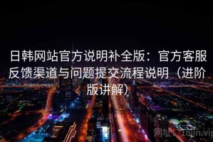 日韩网站官方说明补全版：官方客服反馈渠道与问题提交流程说明（进阶版讲解）