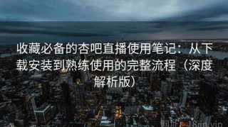 收藏必备的杏吧直播使用笔记：从下载安装到熟练使用的完整流程（深度解析版）