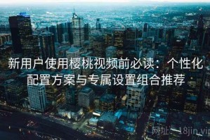 新用户使用樱桃视频前必读：个性化配置方案与专属设置组合推荐