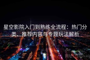 星空影院入门到熟练全流程：热门分类、推荐内容与专题玩法解析