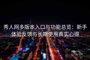 秀人网多版本入口与功能总览：新手体验反馈与长期使用真实心得