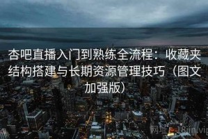 杏吧直播入门到熟练全流程：收藏夹结构搭建与长期资源管理技巧（图文加强版）