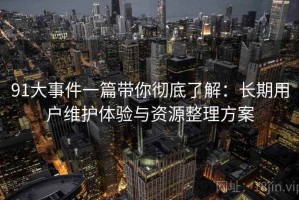 91大事件一篇带你彻底了解：长期用户维护体验与资源整理方案