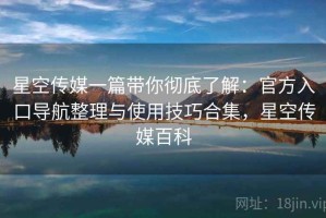 星空传媒一篇带你彻底了解：官方入口导航整理与使用技巧合集，星空传媒百科