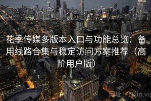 花季传媒多版本入口与功能总览：备用线路合集与稳定访问方案推荐（高阶用户版）