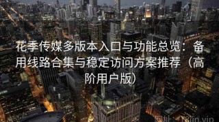 花季传媒多版本入口与功能总览：备用线路合集与稳定访问方案推荐（高阶用户版）