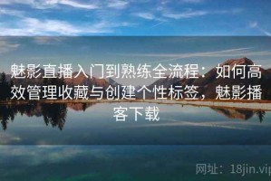 魅影直播入门到熟练全流程：如何高效管理收藏与创建个性标签，魅影播客下载