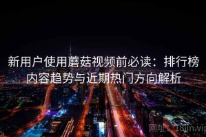 新用户使用蘑菇视频前必读：排行榜内容趋势与近期热门方向解析