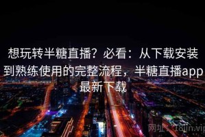 想玩转半糖直播？必看：从下载安装到熟练使用的完整流程，半糖直播app最新下载