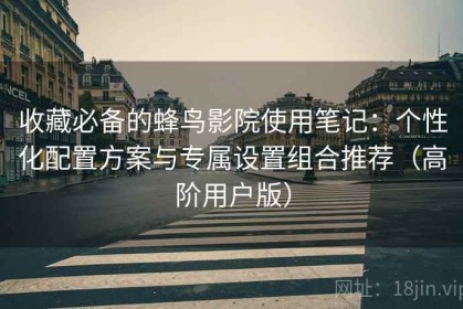 收藏必备的蜂鸟影院使用笔记：个性化配置方案与专属设置组合推荐（高阶用户版）