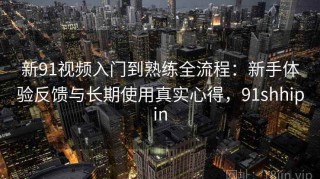 新91视频入门到熟练全流程：新手体验反馈与长期使用真实心得，91shhipin