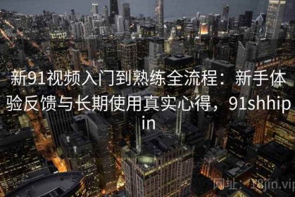 新91视频入门到熟练全流程：新手体验反馈与长期使用真实心得，91shhipin