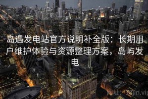 岛遇发电站官方说明补全版：长期用户维护体验与资源整理方案，岛屿发电