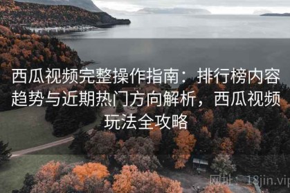 西瓜视频完整操作指南：排行榜内容趋势与近期热门方向解析，西瓜视频玩法全攻略