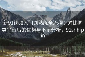 新91视频入门到熟练全流程：对比同类平台后的优势与不足分析，91shhipin