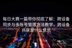 每日大赛一篇带你彻底了解：跨设备同步与多账号管理方法教学，跨设备共享是什么意思