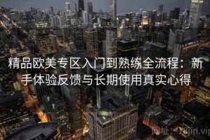 精品欧美专区入门到熟练全流程：新手体验反馈与长期使用真实心得