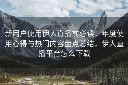 新用户使用伊人直播前必读：年度使用心得与热门内容盘点总结，伊人直播平台怎么下载