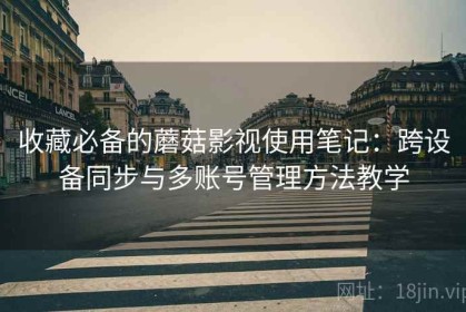 收藏必备的蘑菇影视使用笔记：跨设备同步与多账号管理方法教学