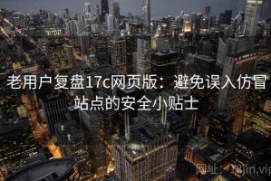老用户复盘17c网页版：避免误入仿冒站点的安全小贴士