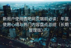 新用户使用杏吧网页端前必读：年度使用心得与热门内容盘点总结（长期整理版）