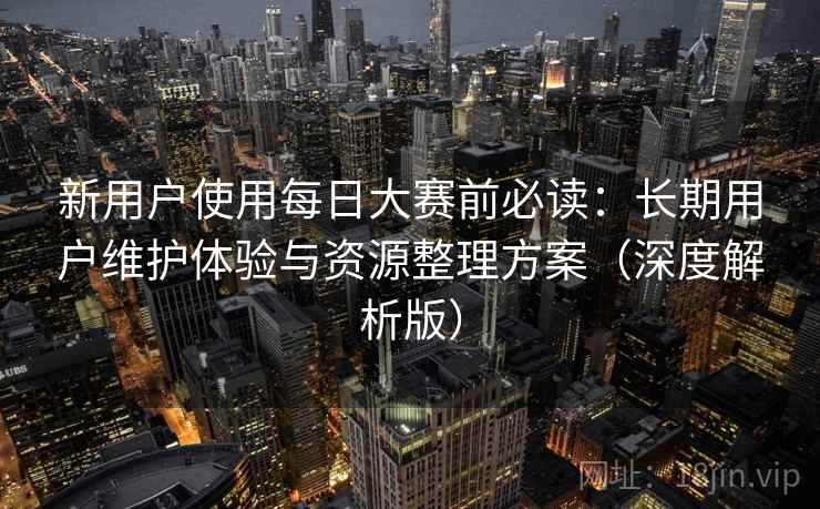 新用户使用每日大赛前必读:长期用户维护体验与资源整理方案(深度解析版) 新用户使用每日大赛前必读:长期用户维护体验与资源整理方案(深度解析版)