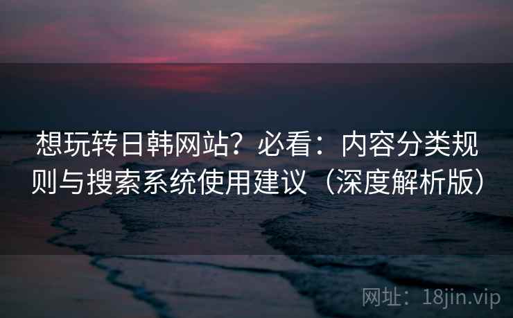 想玩转日韩网站？必看：内容分类规则与搜索系统使用建议（深度解析版）