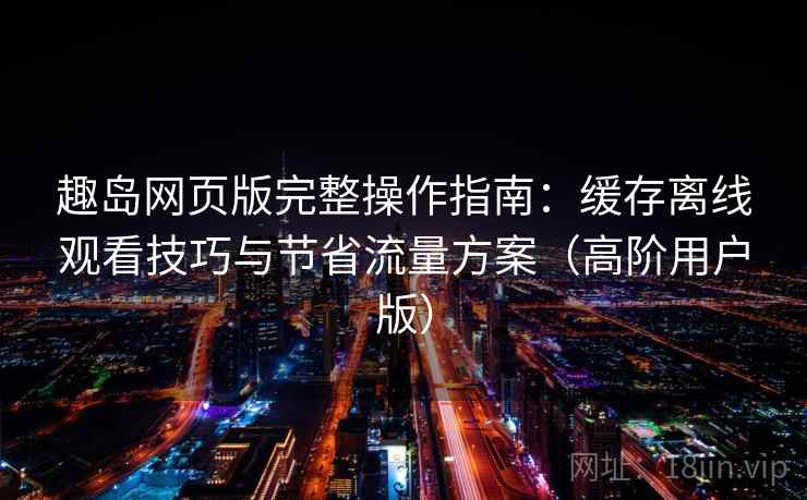 趣岛网页版完整操作指南：缓存离线观看技巧与节省流量方案（高阶用户版）