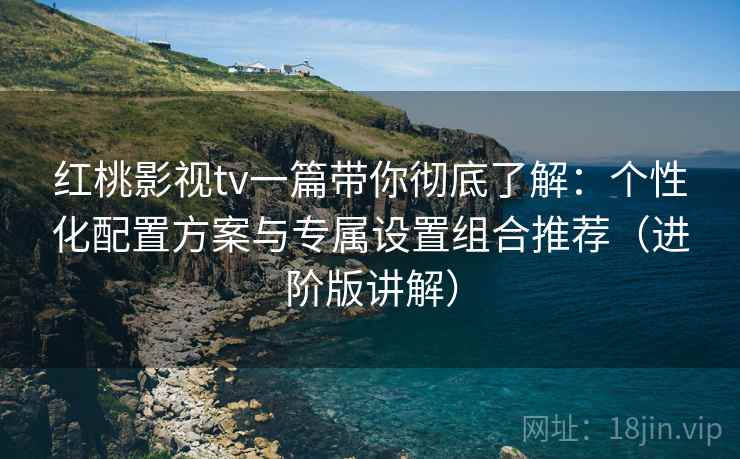 红桃影视tv一篇带你彻底了解：个性化配置方案与专属设置组合推荐（进阶版讲解）