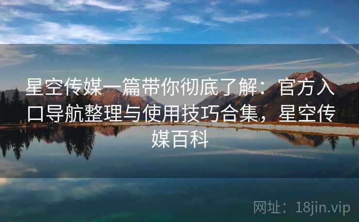 星空传媒一篇带你彻底了解：官方入口导航整理与使用技巧合集，星空传媒百科