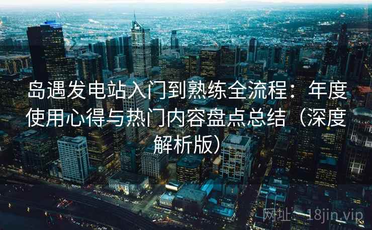 岛遇发电站入门到熟练全流程：年度使用心得与热门内容盘点总结（深度解析版）