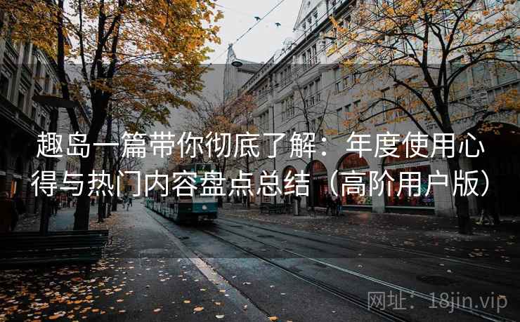 趣岛一篇带你彻底了解：年度使用心得与热门内容盘点总结（高阶用户版）