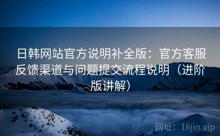 日韩网站官方说明补全版：官方客服反馈渠道与问题提交流程说明（进阶版讲解）