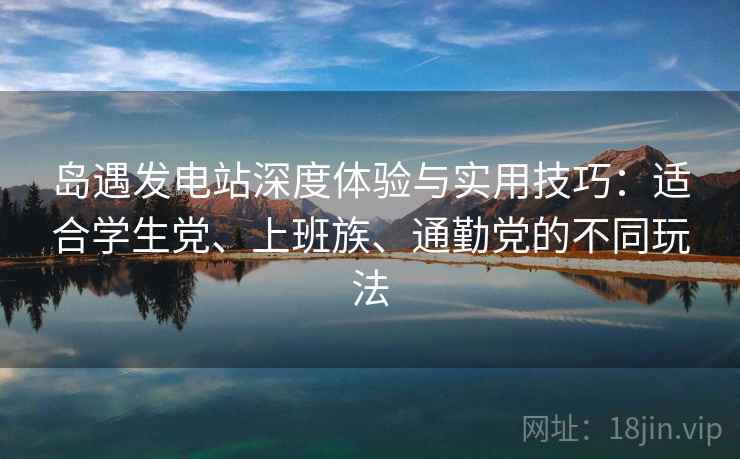 岛遇发电站深度体验与实用技巧：适合学生党、上班族、通勤党的不同玩法