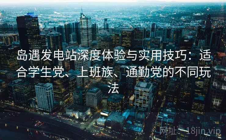 岛遇发电站深度体验与实用技巧：适合学生党、上班族、通勤党的不同玩法
