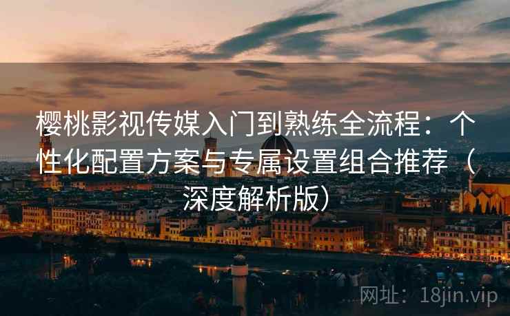 樱桃影视传媒入门到熟练全流程：个性化配置方案与专属设置组合推荐（深度解析版）
