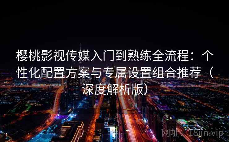 樱桃影视传媒入门到熟练全流程：个性化配置方案与专属设置组合推荐（深度解析版）