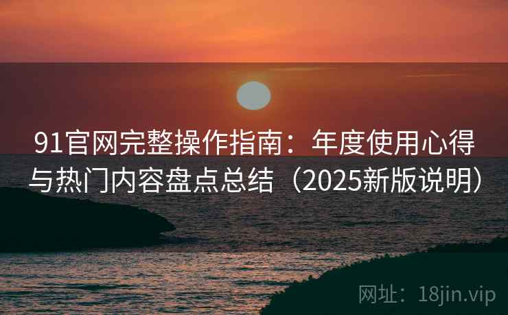 91官网完整操作指南：年度使用心得与热门内容盘点总结（2025新版说明）