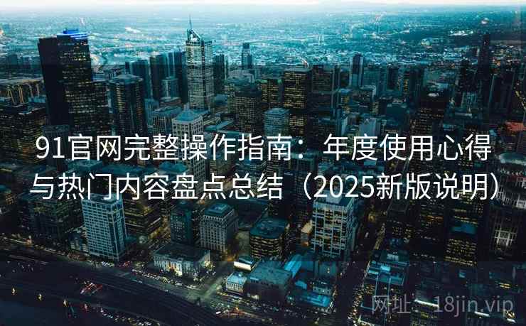 91官网完整操作指南：年度使用心得与热门内容盘点总结（2025新版说明）