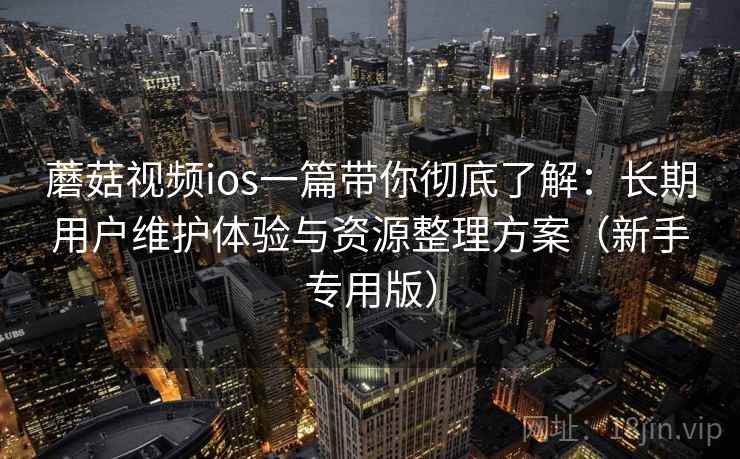 蘑菇视频ios一篇带你彻底了解：长期用户维护体验与资源整理方案（新手专用版）